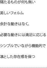 隔たるものが何も無い美しいフォルム余計な動きはなく、必要な動きには満足に応じるシンプルでいながら機能的で凛とした存在感を保つ