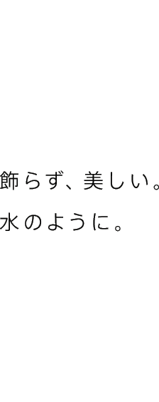 飾らず、美しい。水のように。